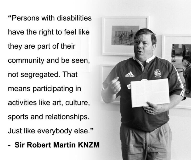 "Persons with disabilities have the right to feel like they are part of their community and be seen, not segregated. That means participating in activities like art, culture, sports and relationships. Just like everybody else." - Sir Robert Martin KNZM